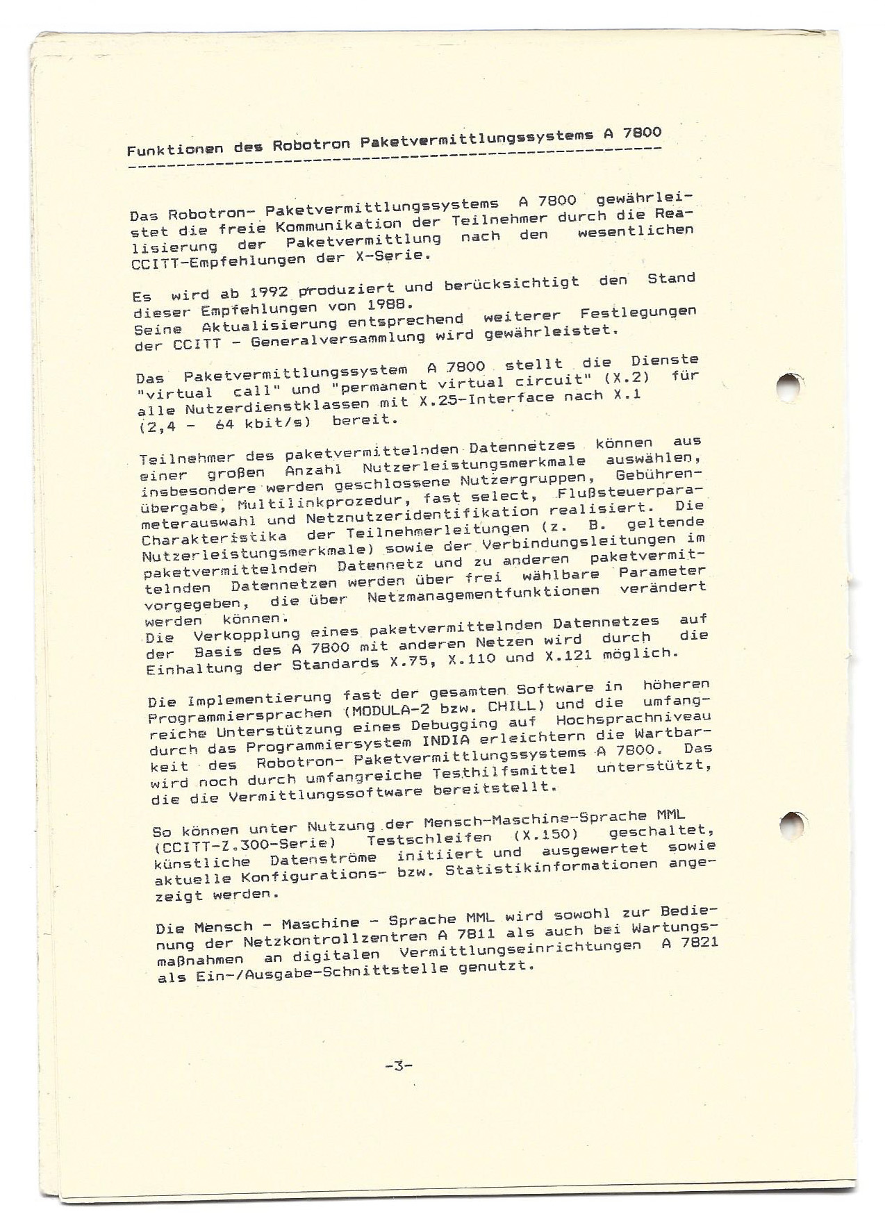 Scan eines historischen Dokuments aus der DDR: Funktionen des Robotron Paketvermittlungssystems A 7800 Das Robotron- Paketvermittlungssystems A 7800 gewährleistet die freie Kommunikation der Teilnehmer durch die Realisierung der Paketvermittlung nach den wesentlichen CCITT-Empfehlungen der X-Serie. Es wird ab 1992 produziert und berücksichtigt den Stand dieser Empfehlungen von 1988. Seine Aktualisierung entsprechend weiterer Festlegungen der CCITT - Generalversammlung wird gewährleistet. Das Paketvermittlungssystem A 7800. stellt die Dienste "virtual call" und "permanent virtual circuit" (X.2) für alle Nutzerdienstklassen mit X.25-Interface nach X.1 (2,4 - 64 kbit/s) bereit. Teilnehmer des paketvermittelnden Datennetzes können. Aus einer großen Anzahl Nutzerleistungsmerkmale auswählen, insbesondere werden geschlossene Nutzergruppen, Gebührenübergabe, Multilinkprozedur, fast select, Flußsteuerparameterauswahl und Netznutzeridentifikation realisiert. Die Charakteristika der Teilnehmerleitungen (z. B. geltende Nutzerleistungsmerkmale) sowie der Verbindungsleitungen im paketvermittelnden Datennetz und zu anderen paketvermittelnden Datennetzen werden über frei wählbare Parameter vorgegeben, die über Netzmanagementfunktionen verändert werden können. Verkopplung eines paketvermittelnden Datennetzes auf der Basis des A 7800 mit anderen Netzen wird durch Einhaltung der Standards X.75, X.110 und X. 121 möglich. Die Implementierung fast der gesamten. Software in höheren Programmiersprachen (MODULA-2 bzw. CHILL) und die umfangreiche Unterstützung eines Debugging auf Hochsprachniveau durch das Programmiersystem INDIA erleichtern die Wartbarkeit des Robotron- Paketvermittlungssystems A 7800. wird noch durch umfangreiche Testhilfsmittel unterstützt, die die Vermittlungssoftware bereitstellt. So können unter Nutzung der Mensch-Maschine-Sprache MML (CCITT-Z. 300-Serie) Testschleifen (X.150) geschaltet, künstliche Datenströme initiiert und ausgewertet sowie aktuelle Konfigurations- bzw. Statistikinformationen angezeigt werden. Die Mensch - Maschine - Sprache MML wird sowohl zur Bedienung der Netzkontrollzentren A 7811 als auch bei Wartungs-maßnahmen an digitalen Vermittlungseinrichtungen A 7821 als Ein-/Ausgabe-Schnittstelle genutzt.
