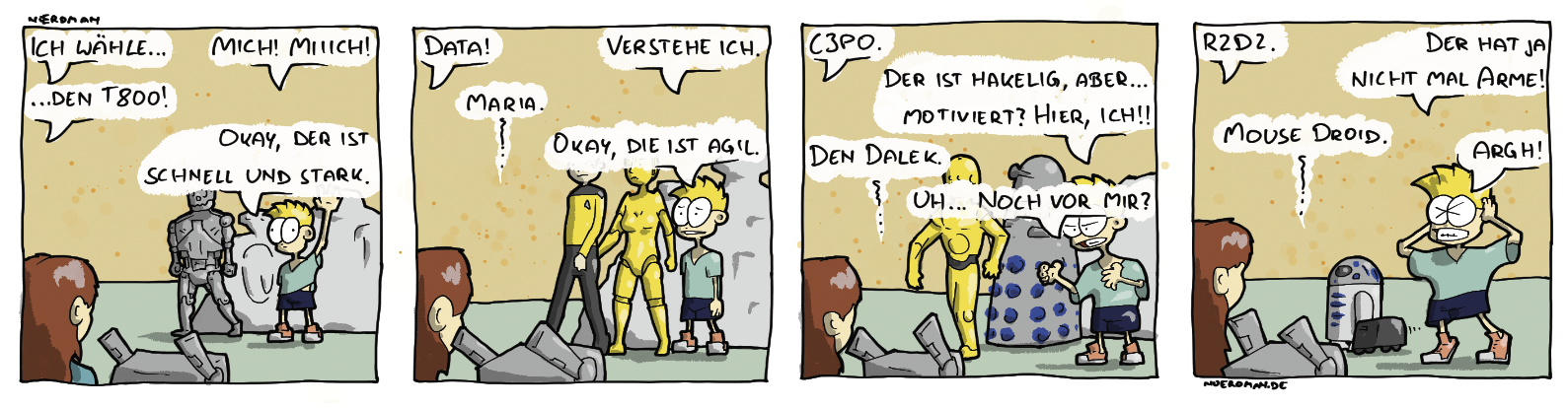 Ein Comic mit vier Panels: 1. Nœrdmans Freundin steht einer Gruppe von Personen gegenüber, darunter auch Nœrdman selbst. Sie sagt: „Ich wähle …“ – Nœrdman ruft: „Mich! Miiich!“ – „… den T800!“ Der T800 geht zu ihr herüber. Nœrdman gibt zu: „Okay, der ist schnell und stark.“ 2. Nœordmans Freundin wählt die nächste Person: „Data!“ Nœrdman: „Verstehe ich.“ Als nächstes gewählt: „Maria.“ Nœrdman: „Okay, die ist agil.“ Maria und Data laufen herüber zu Nœrdmans Freundin. 3. Nœrdmans Freundin: „C3PO“ Nœrdman schaut missmutig drein und sagt: „Der ist hakelig, aber … motiviert? Hier, ich!!“ C3PO läuft zu Nœrdmans Freundin während sie sagt: „Den Dalek.“ Nœrdman: „Noch vor mir?“ 4. Nœrdmans Freundin: „R2D2.“ Nœrdman: „Der hat ja nicht mal Arme!“ Nœrdmans Freundin: „Mouse Droid.“ Nœrdman schlägt seine Hände über dem Kopf zusammen: „Argh!“ Er steht als letztes alleine da.