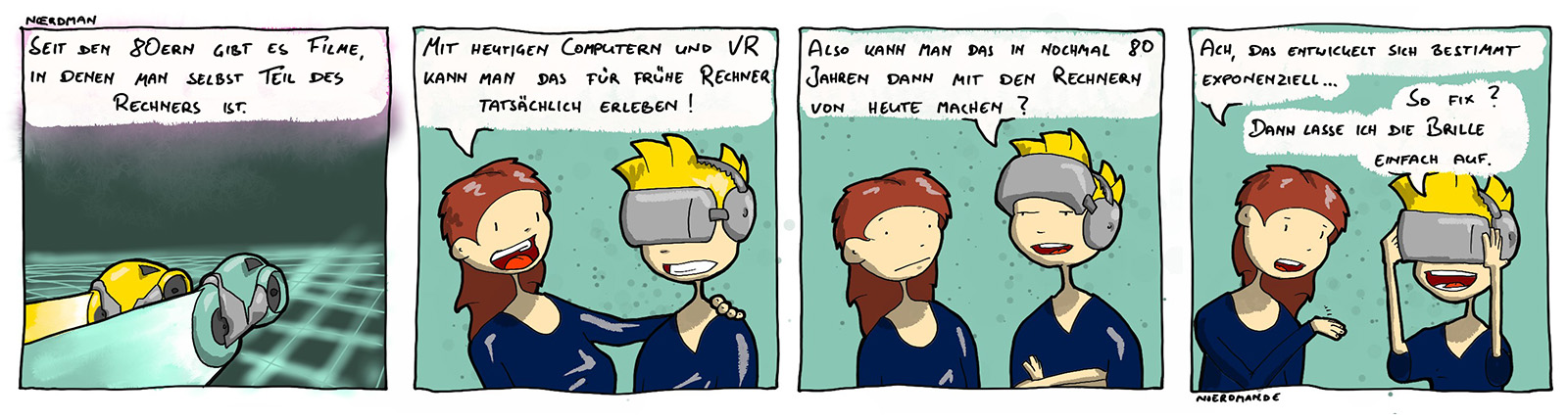 Ein Comic mit vier Panels: 1. Zwei futuristische Fahrzeuge sausen über ein Grid aus Quadraten, darüber sagt eine Stimme: „Seit den 80ern gibt es Filme, bei denen man selbst Teil des Rechners ist.“  2. Noerdman trägt eine VR-Brille, seine Freundin sagt: „Mit heutigen Rechnern und VR kann man das für frühere Rechner tatsächlich erleben.“ 3. Noerdman hat blickt hinter der VR-Brille hervor: „Also kann man das in nochmal 80 Jahren dann mit den Rechnern von heute machen?“ 4. Freundin: „Ach, das entwickelt sich bestimmt exponentiell.“ – Noerdman setzt die Brille wieder auf: „So fix? Dann lasse ich die Brille einfach auf.“ 
