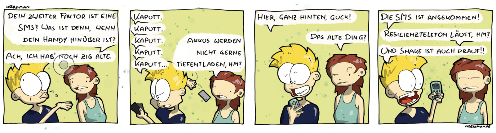 Ein Comic mit vier Panels: 1. Nœrdman im Gespräch mit seiner Freundin. Sie sagt: „Dein zweiter Faktor ist eine SMS? Was ist denn, wenn dein Handy hinüber ist?“ – Nœrdman: „Ach, ich hab noch zig alte.“ 2. Nœrdman hält mehrere Handys in der Hand und wirft gerade eines über seine Schulter und sagt: „Kaputt. Kaputt. Kaputt. Kaputt. Kaputt…“ Freundin: „Akkus werden nicht gerne tiefentladen, hm?“ 3. Nœrdman hält noch ein weiteres Handy in der Hand: „Hier ganz hinten, guck!“ Freundin: „Das alte Ding?“ 4. Nœrdman: „Die SMS ist angekommen!“ Freundin: „Resilienztelefon läuft, hm?“ Nœrdman: „Und Snake ist auch drauf!“