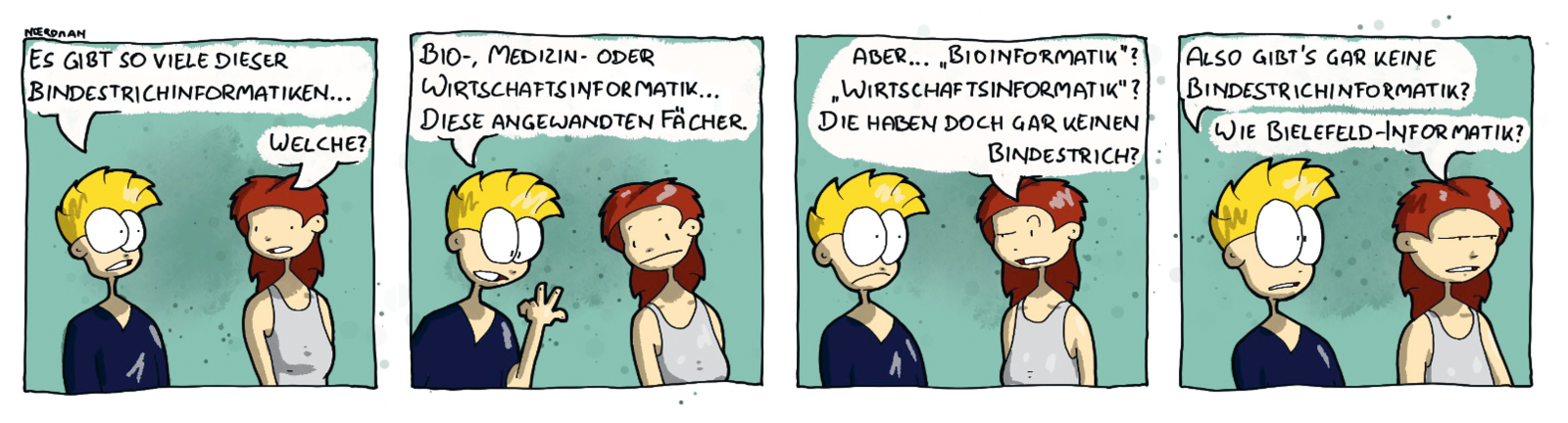 Ein Comic mit vier Panels: 1. Noerdman und seine Freundin stehen nebeneinander. Noerdman: „Es gibt so viele dieser Bindestrichinformatiken …“ – Freundin: „Welche?“  2. Noerdman zählt an einer Hand ab: „Bio-, Medizin- oder Wirtschaftsinformatik … diese angewandten Fächer.“ 3. Seine Freundin zieht eine Augenbraue hoch: „Aber … ‚Bioinformatik‘? ‚Wirtschaftsinformatik‘? Die haben doch gar keinen Bindestrich?“ 4. Noerdman: „Also gibt’s gar keine Bindestrichinformatik?“ – Freundin: „Wie Bielefeld-Informatik?“ 