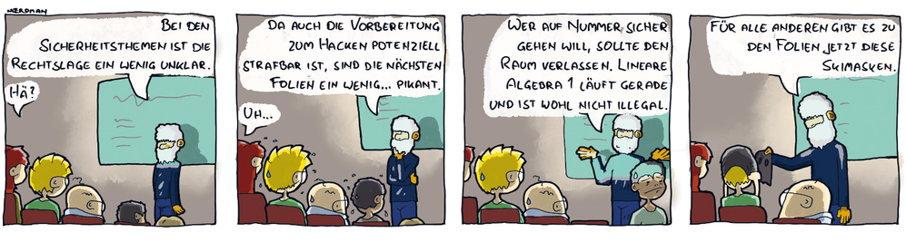 Ein Comic mit vier Panels: 1. Ein Professor mit weißen Haaren und Vollbart steht vor einer Tafel im Hörsaal, Nœrdman und seine Leute sitzen im Publikum und hören ihm zu. Der Prof sagt: „Bei den Sicherheitsthemen ist die Rechtslage etwas unklar.“ Nœrdmans Freundin: „Hä?“ 2. Prof: „Da auch die Vorbereitung zum Hacken potenziell strafbar ist, sind die nächsten Folien ein wenig… pikant.“ Die Studierenden fangen an zu schwitzen. Nœrdmans Freundin: „Uh…“ 3. Prof: „Wer auf Nummer sicher gehen will, sollte den Raum verlassen. Lineare Algebra 1 läuft gerade und ist wohl nicht illegal.“ Ein Studierender steht auf und geht mit besorgtem Gesicht aus dem Raum. 4. Prof: „Für alle anderen gibt es zu den Folien jetzt Skimasken.“ Prof verteilt schwarze Mützen mit ausgeschnittenen Löchern für die Augen.
