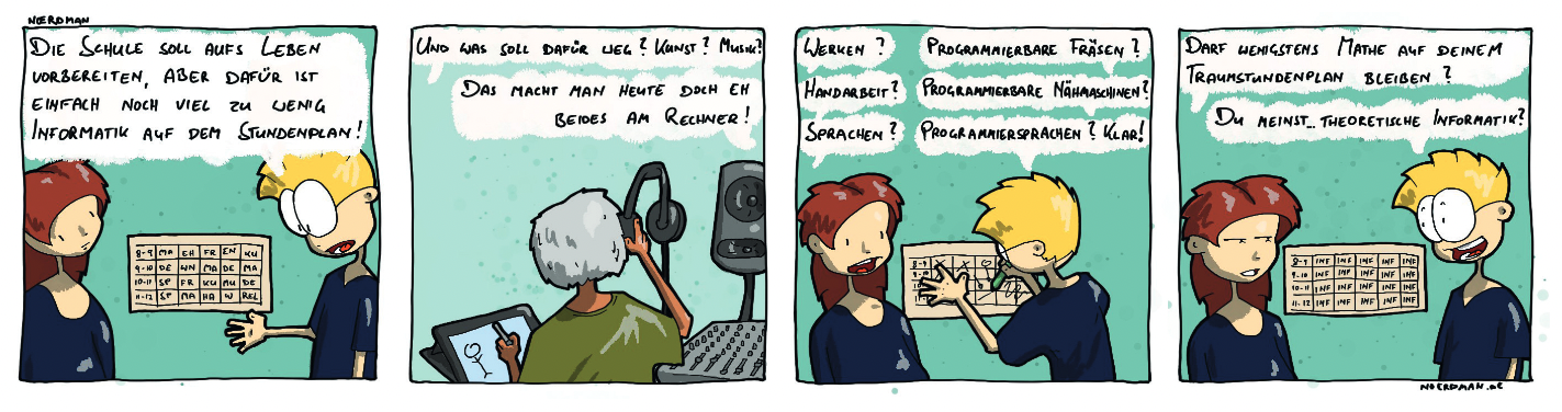 Ein Comic mit vier Panels: 1. Noerdman im Gespräch mit seiner Freundin: „Die Schule soll aufs Leben vorbereiten, aber dafür ist einfach noch viel zu wenig Informatik auf dem Stundenplan!“ 2. Eine Person, die Musik hört und auf dem Tablet zeichnet. Freundin: „Und was soll dafür weg? Kunst? Musik?“ – „Das macht man heute eh beides am Rechner!“ 3. Noerdman und Freundin vor einer Stundentafel: „Werken?“ – „Programmierbare Fräsen!“, „Handarbeit?“ – „Programmierbare Nähmaschinen!“, „Sprachen?“ – „Programmiersprachen? Klar!“ 4. Beide im Gespräch vor einem veränderten Stundenplan: „Darf wenigstens Mathe auf deinem Traumstundenplan bleiben?“ – „Du meinst… theoretische Informatik!“